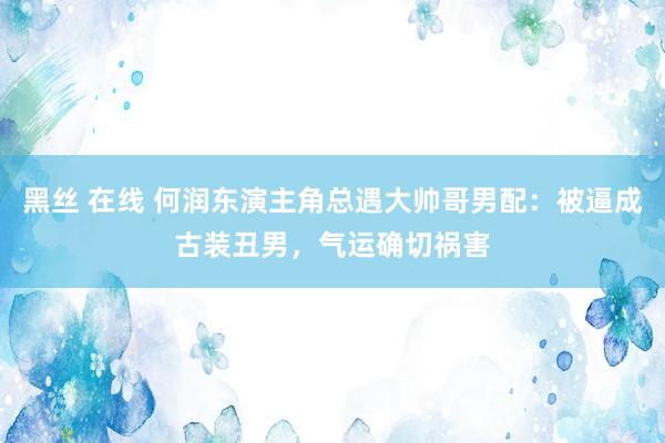 黑丝 在线 何润东演主角总遇大帅哥男配：被逼成古装丑男，气运确切祸害