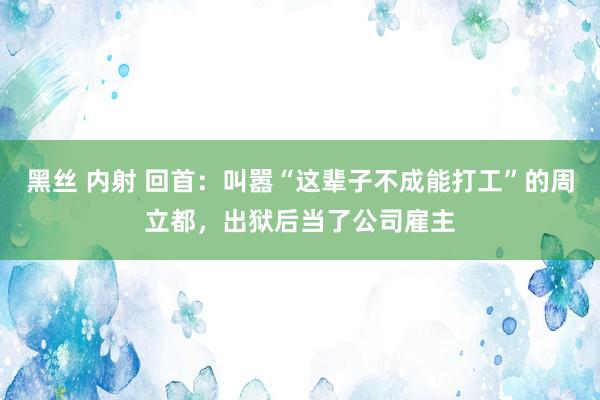 黑丝 内射 回首：叫嚣“这辈子不成能打工”的周立都，出狱后当了公司雇主