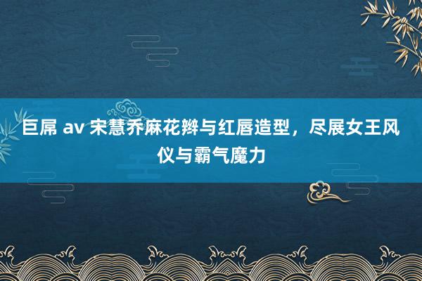 巨屌 av 宋慧乔麻花辫与红唇造型，尽展女王风仪与霸气魔力