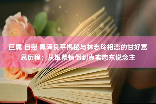 巨屌 自慰 黑泽良平揭秘与林志玲相恋的甘好意思历程：从银幕情侣到真实恋东说念主