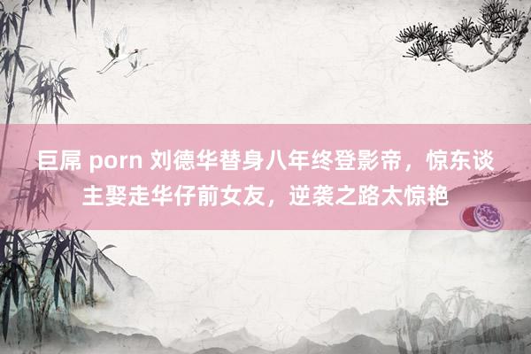 巨屌 porn 刘德华替身八年终登影帝，惊东谈主娶走华仔前女友，逆袭之路太惊艳