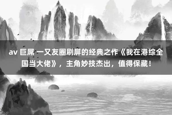 av 巨屌 一又友圈刷屏的经典之作《我在港综全国当大佬》，主角妙技杰出，值得保藏！