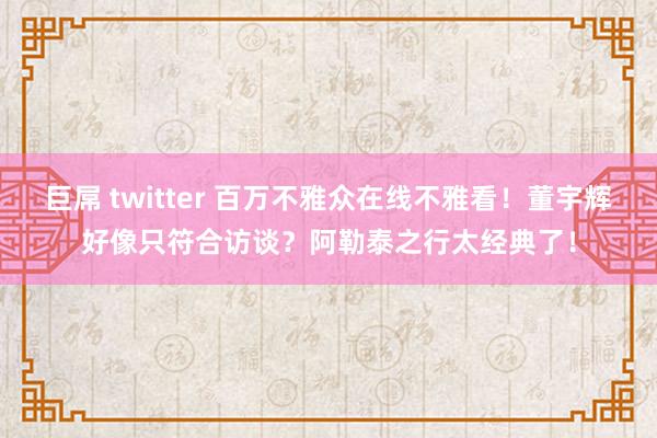 巨屌 twitter 百万不雅众在线不雅看！董宇辉好像只符合访谈？阿勒泰之行太经典了！