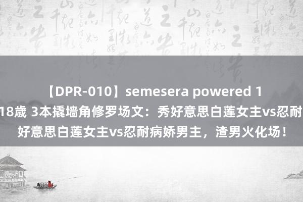 【DPR-010】semesera powered 10 ギャル女痴校生 リサ18歳 3本撬墙角修罗场文：秀好意思白莲女主vs忍耐病娇男主，渣男火化场！