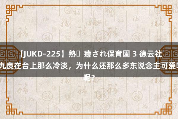 【JUKD-225】熟・癒され保育園 3 德云社周九良在台上那么冷淡，为什么还那么多东说念主可爱呢？