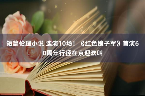 短篇伦理小说 连演10场！《红色娘子军》首演60周年行径在京迎欢叫