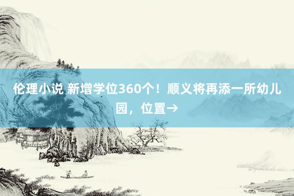 伦理小说 新增学位360个！顺义将再添一所幼儿园，位置→