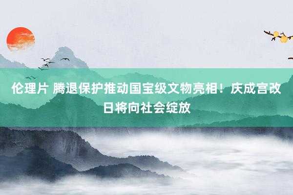 伦理片 腾退保护推动国宝级文物亮相！庆成宫改日将向社会绽放