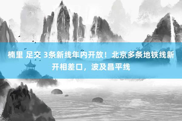 楠里 足交 3条新线年内开放！北京多条地铁线新开相差口，波及昌平线