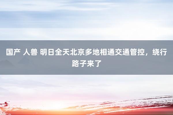 国产 人兽 明日全天北京多地相通交通管控，绕行路子来了