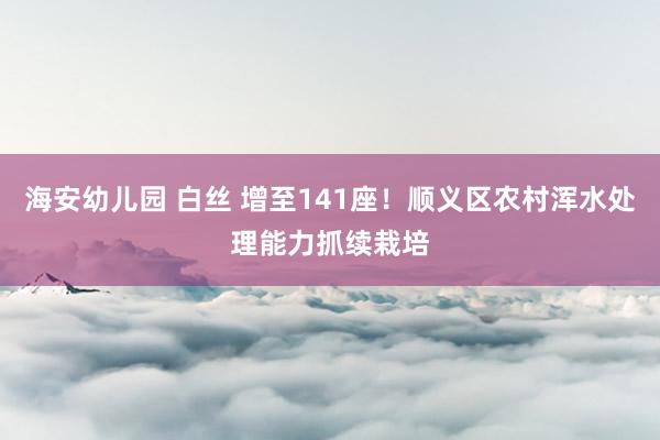 海安幼儿园 白丝 增至141座！顺义区农村浑水处理能力抓续栽培