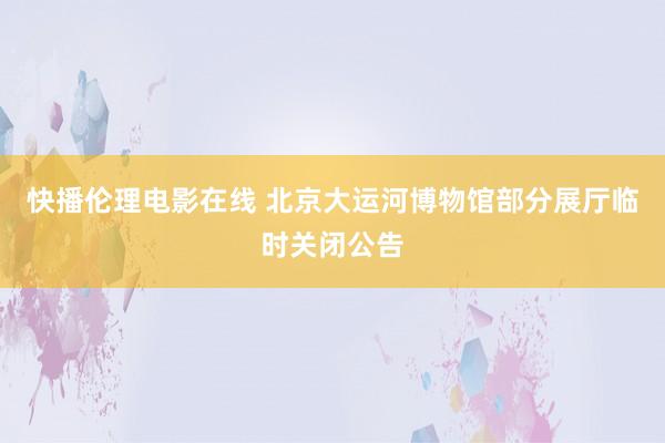 快播伦理电影在线 北京大运河博物馆部分展厅临时关闭公告