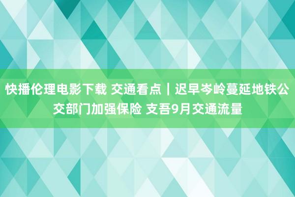 快播伦理电影下载 交通看点｜迟早岑岭蔓延地铁公交部门加强保险 支吾9月交通流量