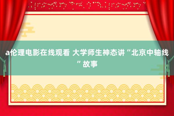 a伦理电影在线观看 大学师生神态讲“北京中轴线”故事