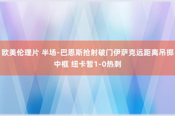 欧美伦理片 半场-巴恩斯抢射破门伊萨克远距离吊掷中框 纽卡暂1-0热刺