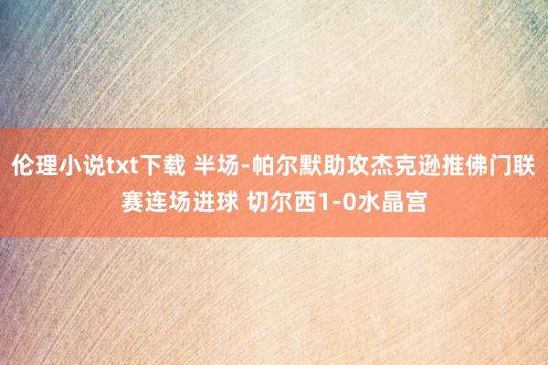 伦理小说txt下载 半场-帕尔默助攻杰克逊推佛门联赛连场进球 切尔西1-0水晶宫