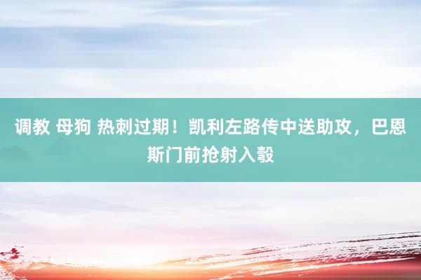 调教 母狗 热刺过期！凯利左路传中送助攻，巴恩斯门前抢射入彀