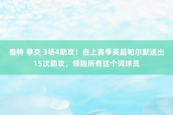 推特 拳交 3场4助攻！自上赛季英超帕尔默送出15次助攻，领跑所有这个词球员