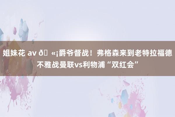 姐妹花 av ?爵爷督战！弗格森来到老特拉福德不雅战曼联vs利物浦“双红会”