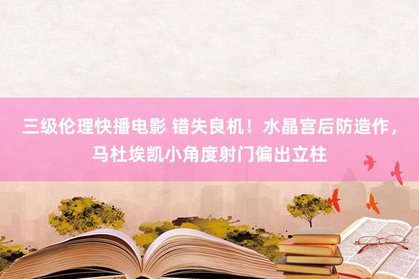 三级伦理快播电影 错失良机！水晶宫后防造作，马杜埃凯小角度射门偏出立柱