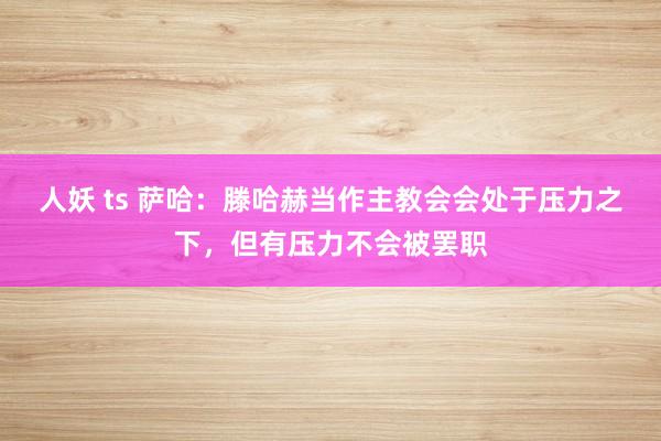 人妖 ts 萨哈：滕哈赫当作主教会会处于压力之下，但有压力不会被罢职