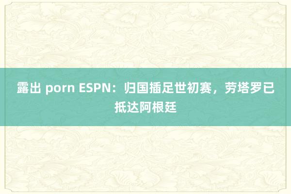 露出 porn ESPN：归国插足世初赛，劳塔罗已抵达阿根廷