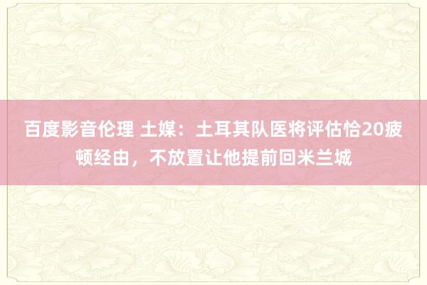 百度影音伦理 土媒：土耳其队医将评估恰20疲顿经由，不放置让他提前回米兰城