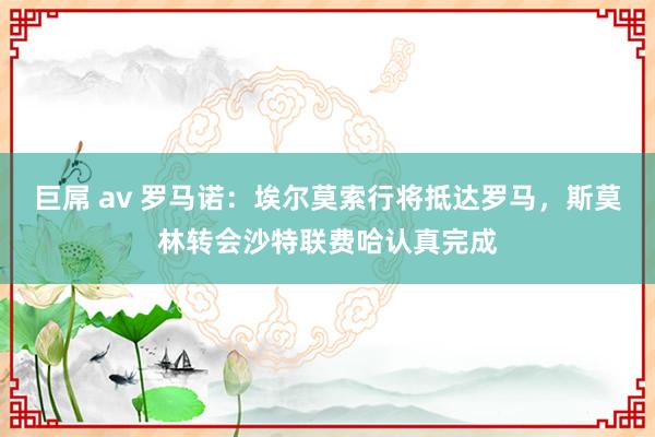 巨屌 av 罗马诺：埃尔莫索行将抵达罗马，斯莫林转会沙特联费哈认真完成