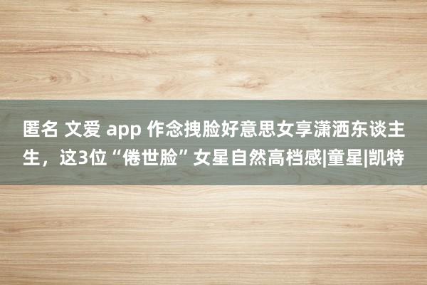 匿名 文爱 app 作念拽脸好意思女享潇洒东谈主生，这3位“倦世脸”女星自然高档感|童星|凯特