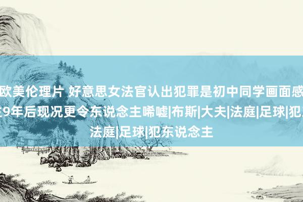 欧美伦理片 好意思女法官认出犯罪是初中同学画面感东说念主9年后现况更令东说念主唏嘘|布斯|大夫|法庭|足球|犯东说念主