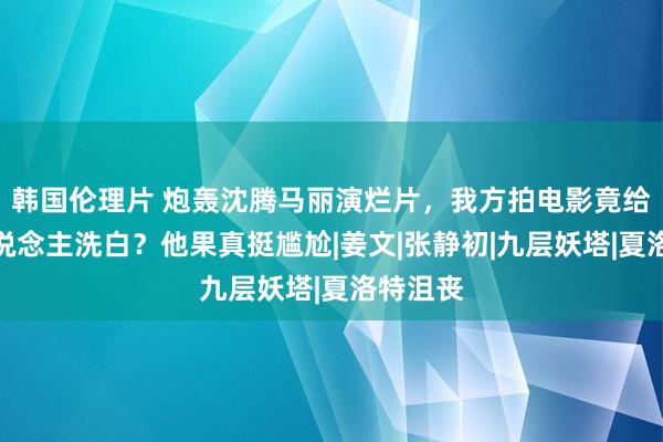 韩国伦理片 炮轰沈腾马丽演烂片，我方拍电影竟给日本东说念主洗白？他果真挺尴尬|姜文|张静初|九层妖塔|夏洛特沮丧