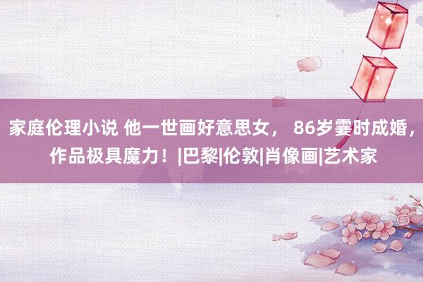 家庭伦理小说 他一世画好意思女， 86岁霎时成婚， 作品极具魔力！|巴黎|伦敦|肖像画|艺术家