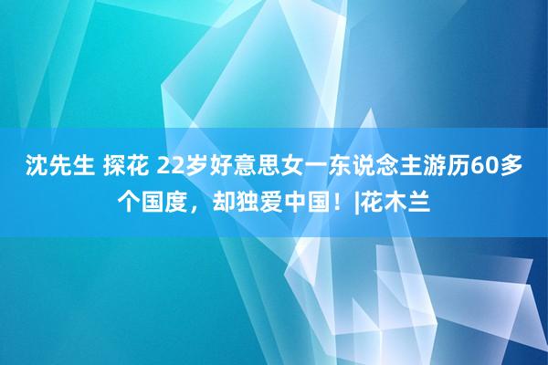 沈先生 探花 22岁好意思女一东说念主游历60多个国度，却独爱中国！|花木兰