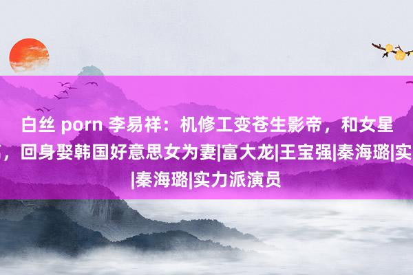 白丝 porn 李易祥：机修工变苍生影帝，和女星曾黎仳离，回身娶韩国好意思女为妻|富大龙|王宝强|秦海璐|实力派演员