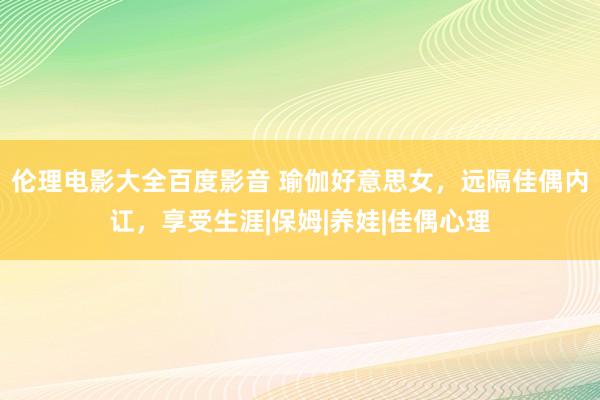 伦理电影大全百度影音 瑜伽好意思女，远隔佳偶内讧，享受生涯|保姆|养娃|佳偶心理