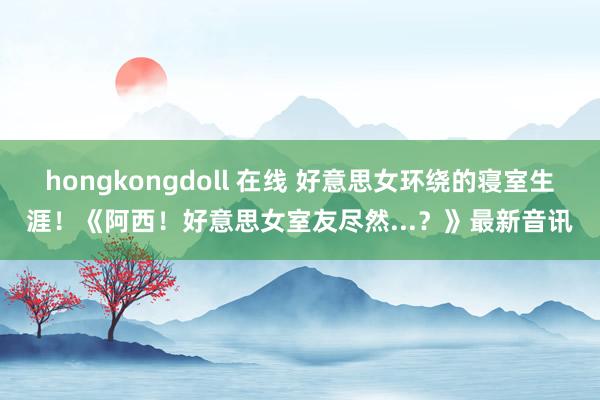 hongkongdoll 在线 好意思女环绕的寝室生涯！《阿西！好意思女室友尽然...？》最新音讯