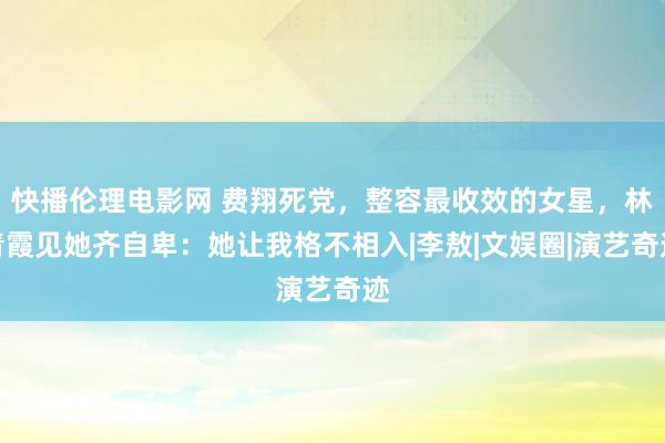 快播伦理电影网 费翔死党，整容最收效的女星，林青霞见她齐自卑：她让我格不相入|李敖|文娱圈|演艺奇迹