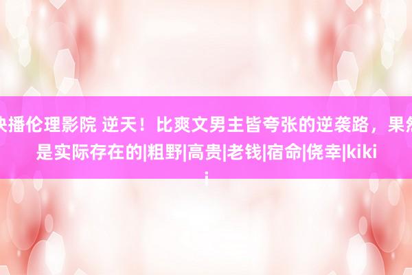 快播伦理影院 逆天！比爽文男主皆夸张的逆袭路，果然是实际存在的|粗野|高贵|老钱|宿命|侥幸|kiki