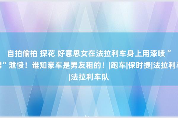 自拍偷拍 探花 好意思女在法拉利车身上用漆喷“渣男”泄愤！谁知豪车是男友租的！|跑车|保时捷|法拉利车队