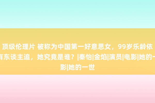 顶级伦理片 被称为中国第一好意思女，99岁乐龄依然有东谈主追，她究竟是谁？|秦怡|金焰|演员|电影|她的一世