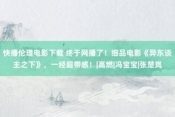 快播伦理电影下载 终于网播了！细品电影《异东谈主之下》，一经超带感！|高燃|冯宝宝|张楚岚