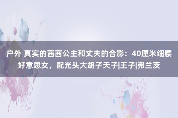 户外 真实的茜茜公主和丈夫的合影：40厘米细腰好意思女，配光头大胡子天子|王子|弗兰茨