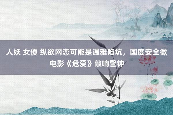 人妖 女優 纵欲网恋可能是温雅陷坑，国度安全微电影《危爱》敲响警钟