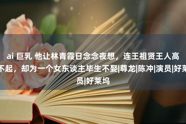 ai 巨乳 他让林青霞日念念夜想，连王祖贤王人高攀不起，却为一个女东谈主毕生不娶|尊龙|陈冲|演员|好莱坞