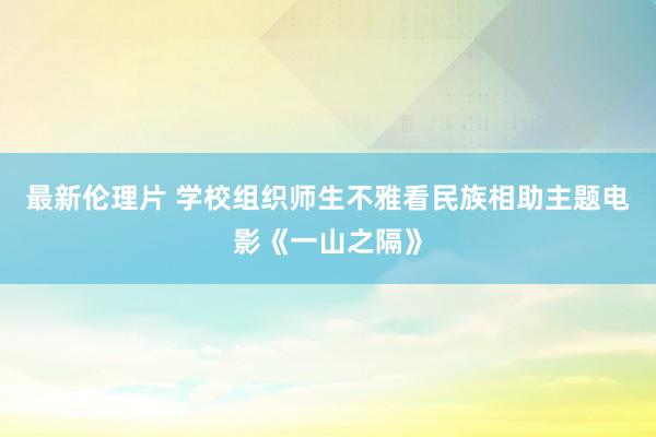 最新伦理片 学校组织师生不雅看民族相助主题电影《一山之隔》