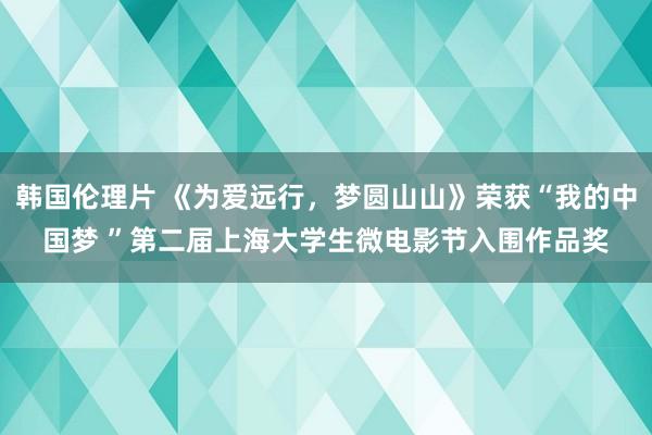 韩国伦理片 《为爱远行，梦圆山山》荣获“我的中国梦 ”第二届上海大学生微电影节入围作品奖