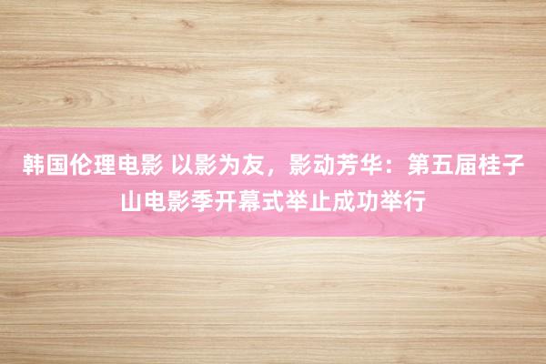 韩国伦理电影 以影为友，影动芳华：第五届桂子山电影季开幕式举止成功举行