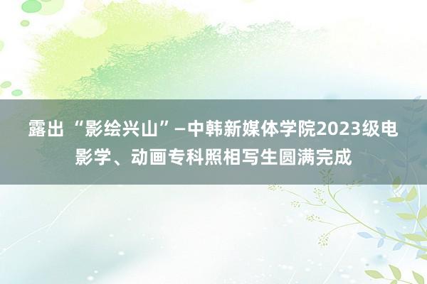 露出 “影绘兴山”—中韩新媒体学院2023级电影学、动画专科照相写生圆满完成