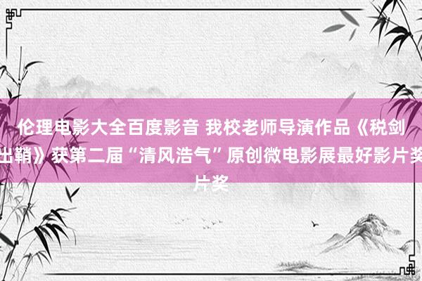 伦理电影大全百度影音 我校老师导演作品《税剑出鞘》获第二届“清风浩气”原创微电影展最好影片奖