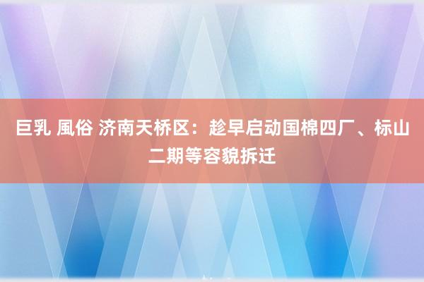 巨乳 風俗 济南天桥区：趁早启动国棉四厂、标山二期等容貌拆迁